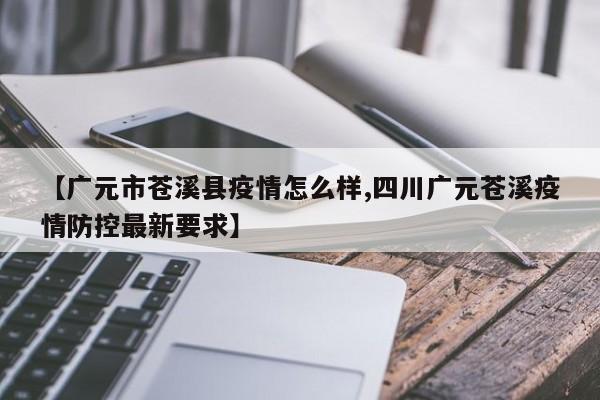 【广元市苍溪县疫情怎么样,四川广元苍溪疫情防控最新要求】