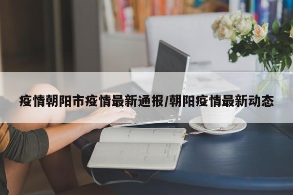 疫情朝阳市疫情最新通报/朝阳疫情最新动态