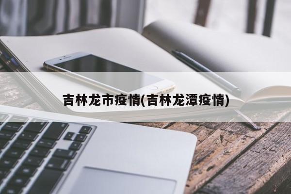 吉林龙市疫情(吉林龙潭疫情)
