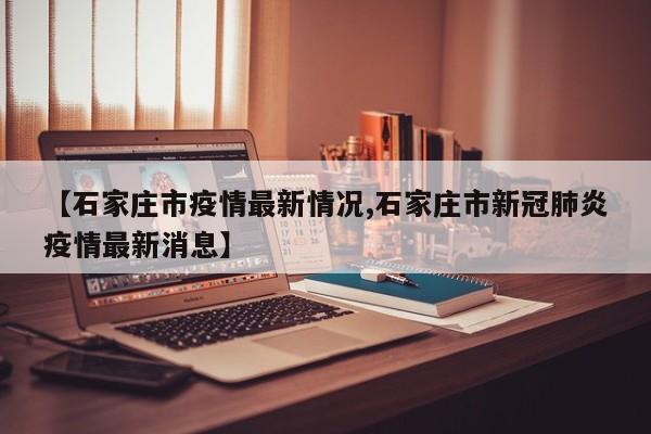 【石家庄市疫情最新情况,石家庄市新冠肺炎疫情最新消息】