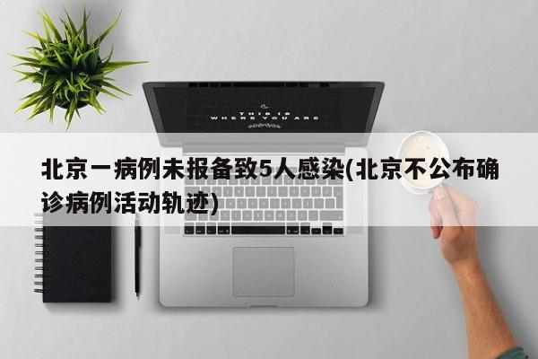 北京一病例未报备致5人感染(北京不公布确诊病例活动轨迹)
