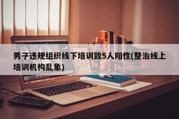 男子违规组织线下培训致5人阳性(整治线上培训机构乱象)