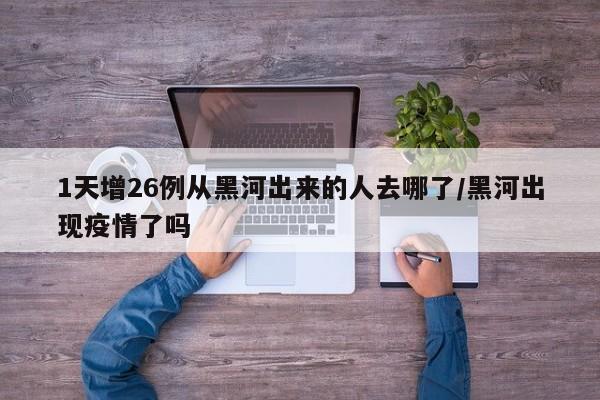 1天增26例从黑河出来的人去哪了/黑河出现疫情了吗