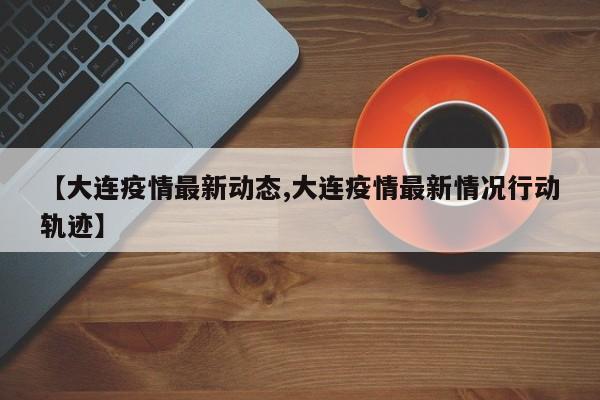 【大连疫情最新动态,大连疫情最新情况行动轨迹】