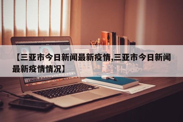 【三亚市今日新闻最新疫情,三亚市今日新闻最新疫情情况】