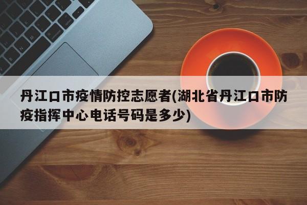 丹江口市疫情防控志愿者(湖北省丹江口市防疫指挥中心电话号码是多少)