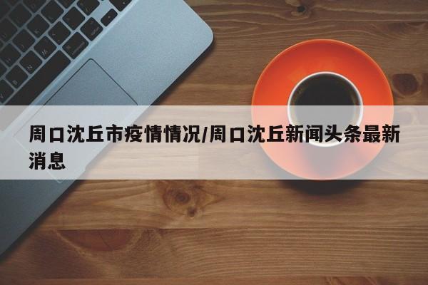 周口沈丘市疫情情况/周口沈丘新闻头条最新消息
