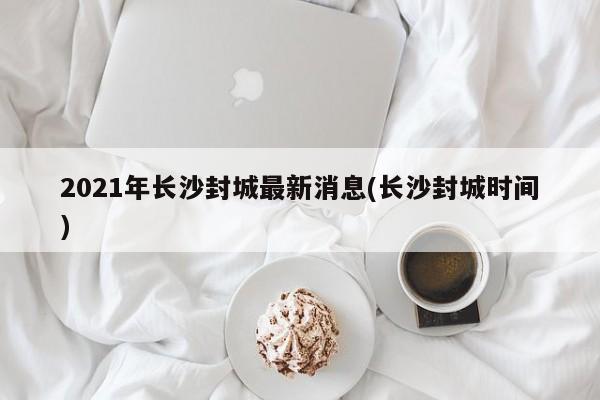 2021年长沙封城最新消息(长沙封城时间)