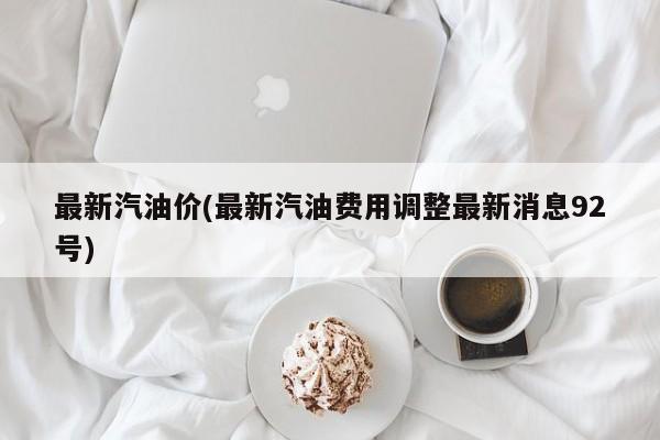 最新汽油价(最新汽油费用调整最新消息92号)