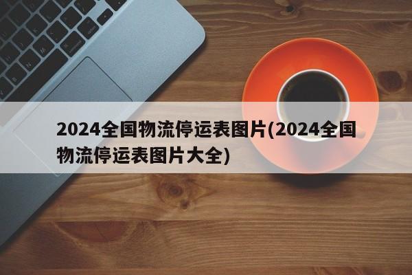 2024全国物流停运表图片(2024全国物流停运表图片大全)