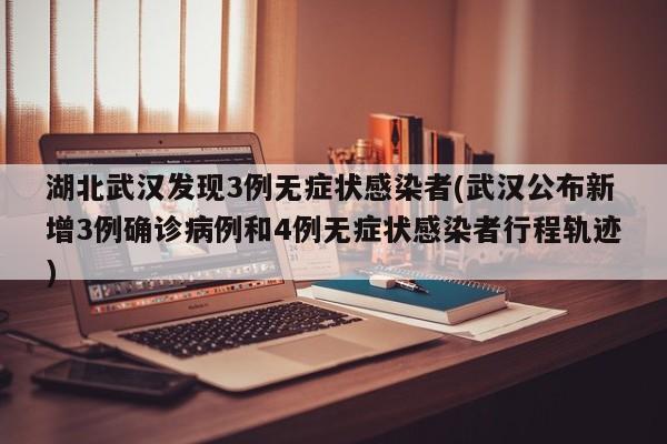 湖北武汉发现3例无症状感染者(武汉公布新增3例确诊病例和4例无症状感染者行程轨迹)
