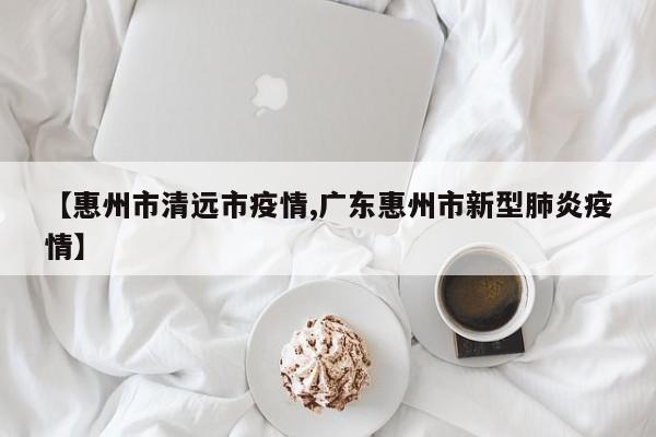 【惠州市清远市疫情,广东惠州市新型肺炎疫情】