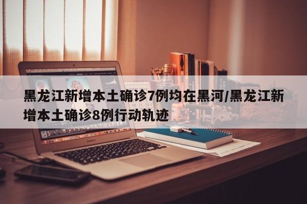 黑龙江新增本土确诊7例均在黑河/黑龙江新增本土确诊8例行动轨迹