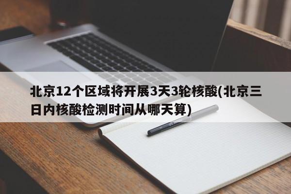 北京12个区域将开展3天3轮核酸(北京三日内核酸检测时间从哪天算)