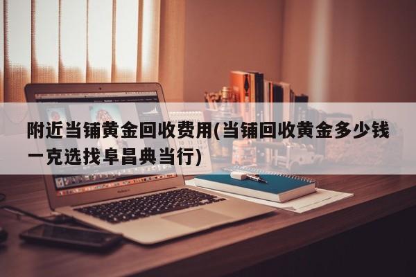 附近当铺黄金回收费用(当铺回收黄金多少钱一克选找阜昌典当行)