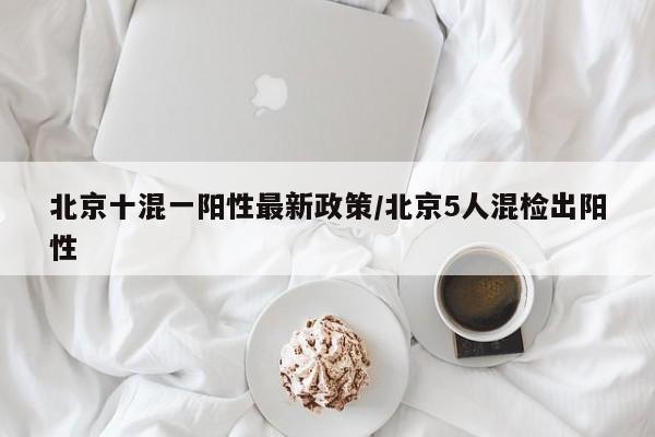北京十混一阳性最新政策/北京5人混检出阳性