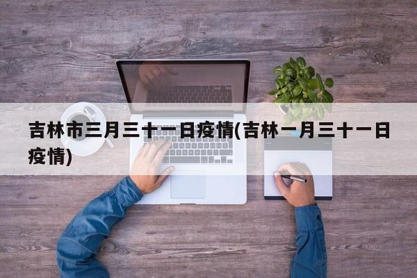 吉林市三月三十一日疫情(吉林一月三十一日疫情)