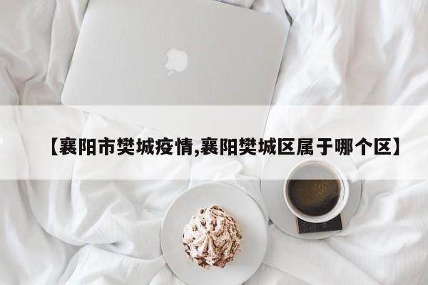 【襄阳市樊城疫情,襄阳樊城区属于哪个区】