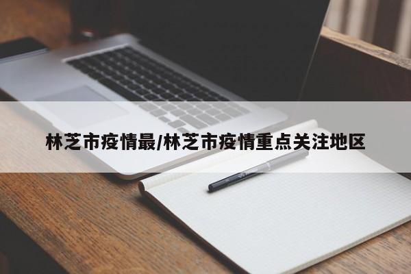 林芝市疫情最/林芝市疫情重点关注地区