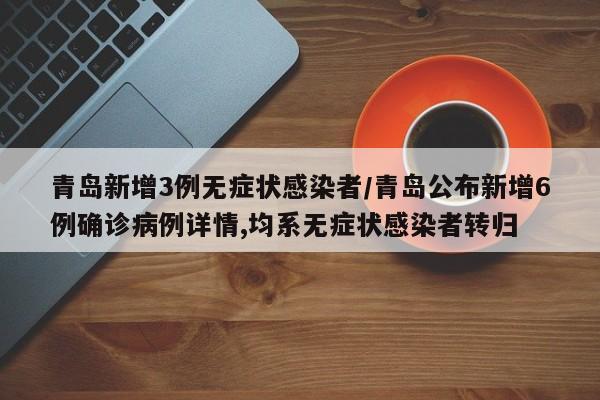 青岛新增3例无症状感染者/青岛公布新增6例确诊病例详情,均系无症状感染者转归