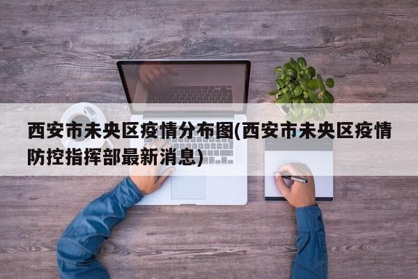 西安市未央区疫情分布图(西安市未央区疫情防控指挥部最新消息)