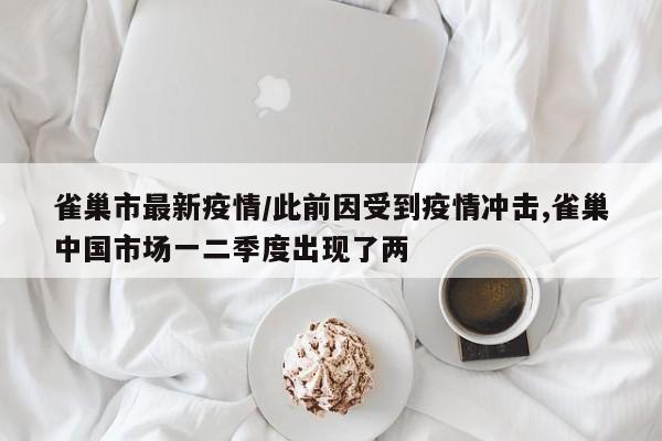 雀巢市最新疫情/此前因受到疫情冲击,雀巢中国市场一二季度出现了两