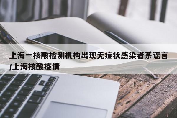 上海一核酸检测机构出现无症状感染者系谣言/上海核酸疫情