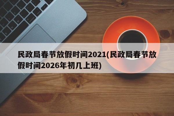 民政局春节放假时间2021(民政局春节放假时间2026年初几上班)