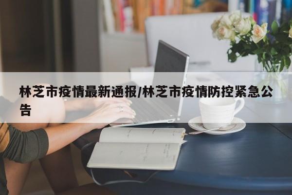 林芝市疫情最新通报/林芝市疫情防控紧急公告