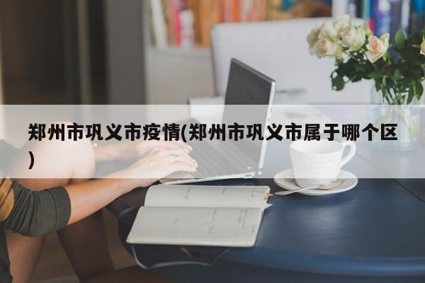 郑州市巩义市疫情(郑州市巩义市属于哪个区)