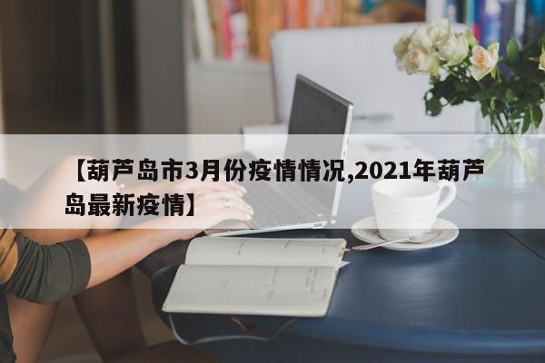 【葫芦岛市3月份疫情情况,2021年葫芦岛最新疫情】