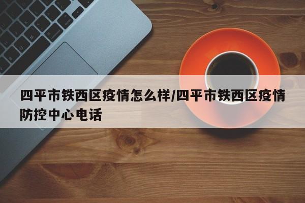 四平市铁西区疫情怎么样/四平市铁西区疫情防控中心电话