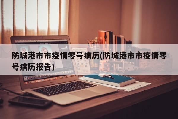 防城港市市疫情零号病历(防城港市市疫情零号病历报告)