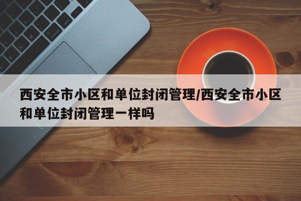 西安全市小区和单位封闭管理/西安全市小区和单位封闭管理一样吗