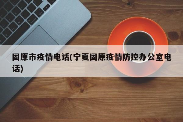 固原市疫情电话(宁夏固原疫情防控办公室电话)