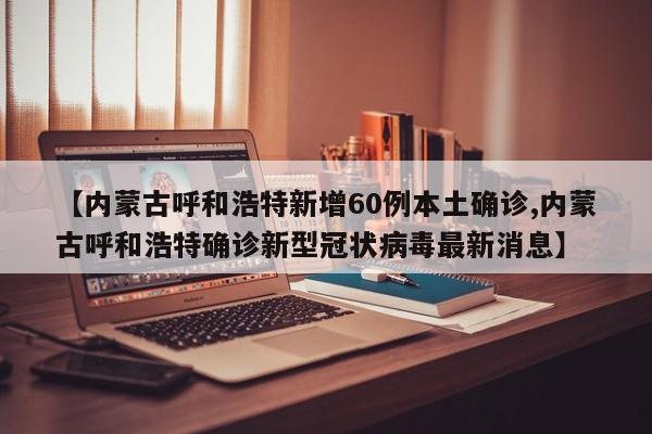 【内蒙古呼和浩特新增60例本土确诊,内蒙古呼和浩特确诊新型冠状病毒最新消息】