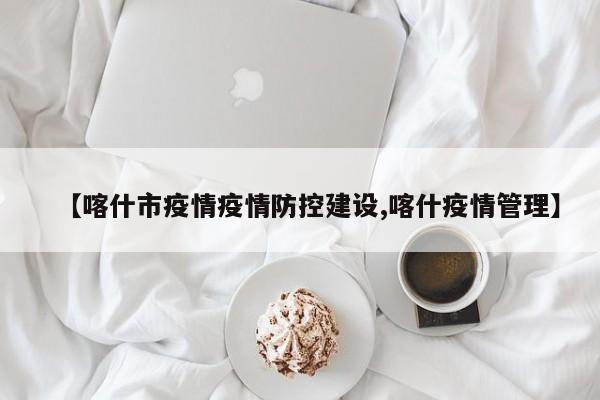 【喀什市疫情疫情防控建设,喀什疫情管理】