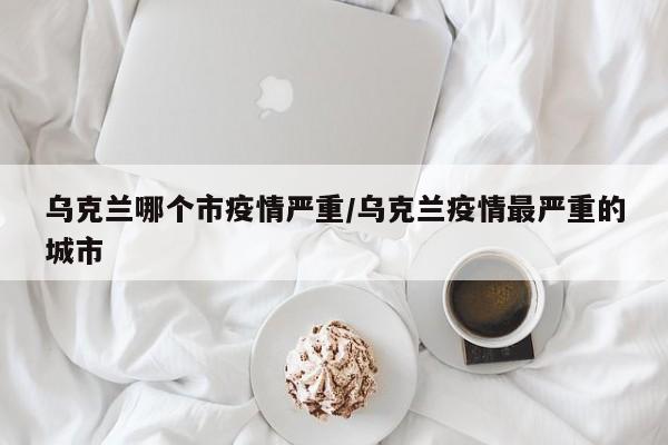 乌克兰哪个市疫情严重/乌克兰疫情最严重的城市