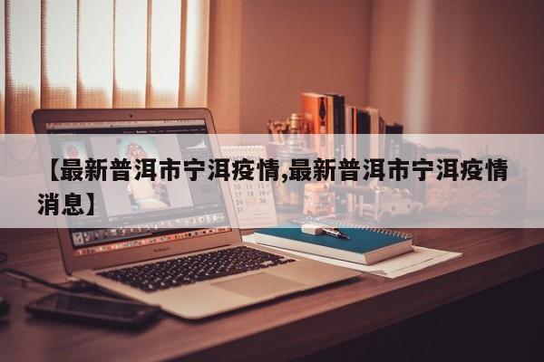 【最新普洱市宁洱疫情,最新普洱市宁洱疫情消息】