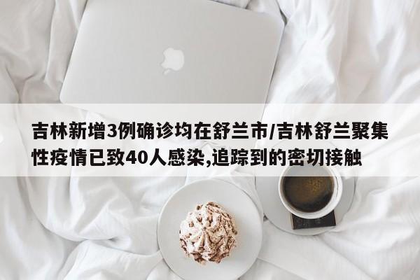 吉林新增3例确诊均在舒兰市/吉林舒兰聚集性疫情已致40人感染,追踪到的密切接触