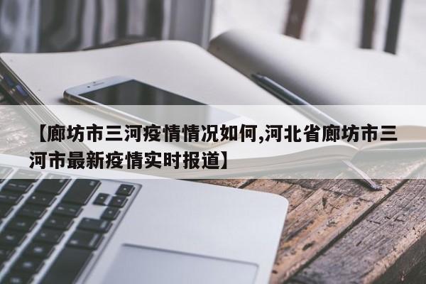 【廊坊市三河疫情情况如何,河北省廊坊市三河市最新疫情实时报道】