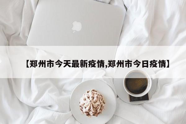【郑州市今天最新疫情,郑州市今日疫情】