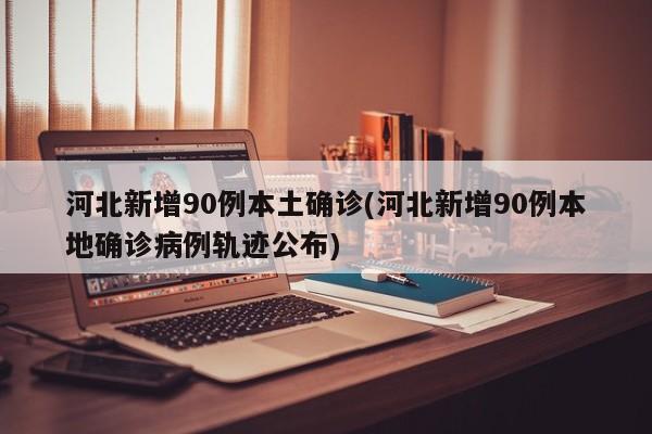 河北新增90例本土确诊(河北新增90例本地确诊病例轨迹公布)
