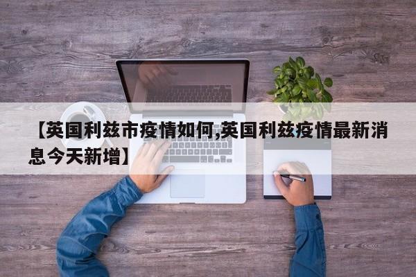 【英国利兹市疫情如何,英国利兹疫情最新消息今天新增】