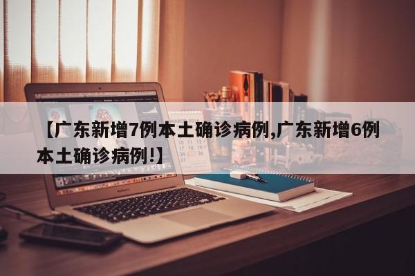 【广东新增7例本土确诊病例,广东新增6例本土确诊病例!】