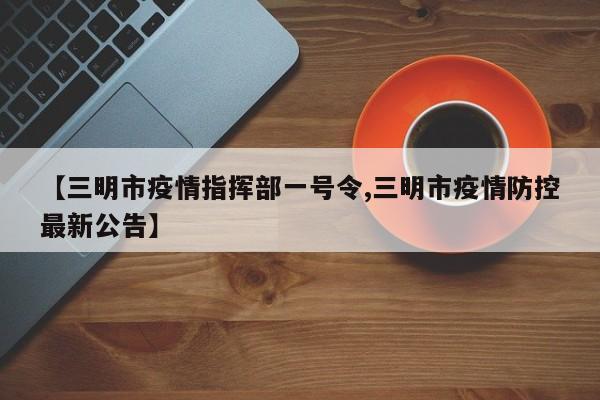 【三明市疫情指挥部一号令,三明市疫情防控最新公告】