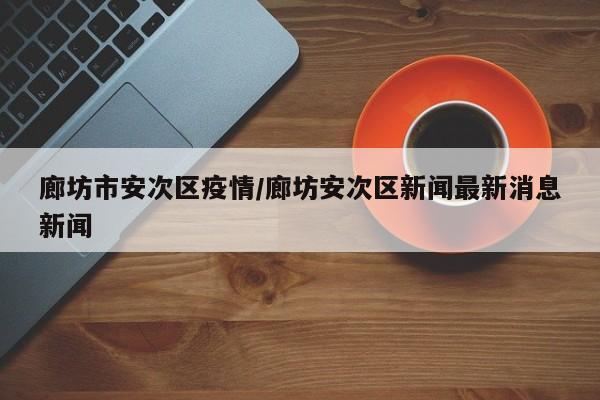 廊坊市安次区疫情/廊坊安次区新闻最新消息新闻