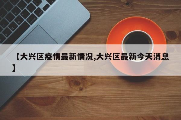 【大兴区疫情最新情况,大兴区最新今天消息】