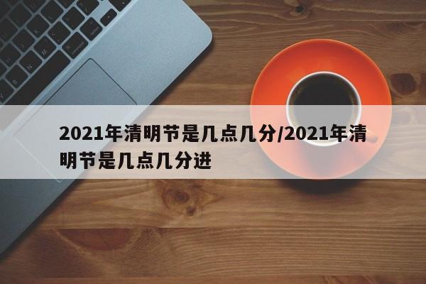 2021年清明节是几点几分/2021年清明节是几点几分进