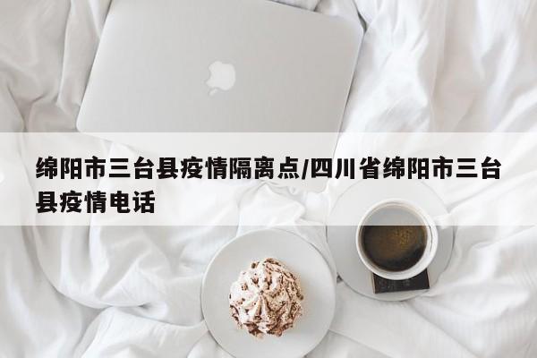 绵阳市三台县疫情隔离点/四川省绵阳市三台县疫情电话